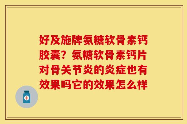 好及施牌氨糖软骨素钙胶囊？氨糖软骨素钙片对骨关节炎的炎症也有效果吗它的效果怎么样