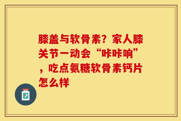 膝盖与软骨素？家人膝关节一动会“咔咔响”，吃点氨糖软骨素钙片怎么样
