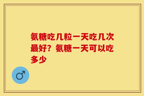 氨糖吃几粒一天吃几次最好？氨糖一天可以吃多少