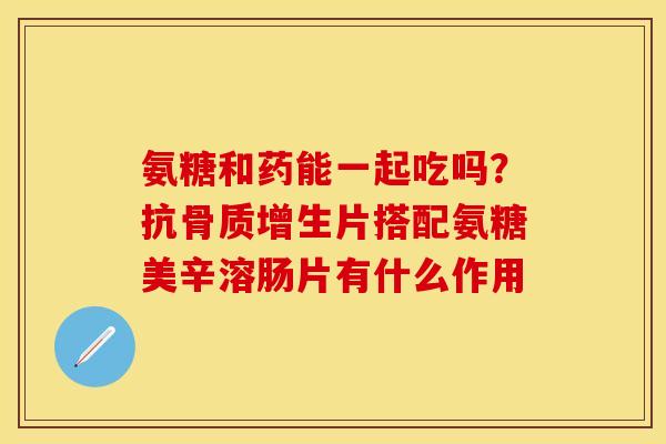 氨糖和药能一起吃吗？抗骨质增生片搭配氨糖美辛溶肠片有什么作用