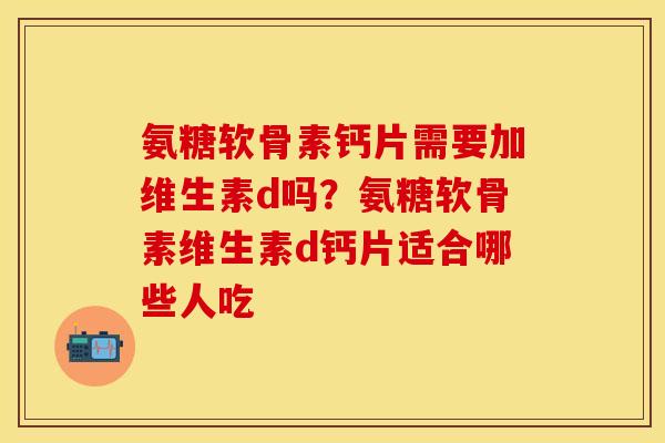 氨糖软骨素钙片需要加维生素d吗？氨糖软骨素维生素d钙片适合哪些人吃