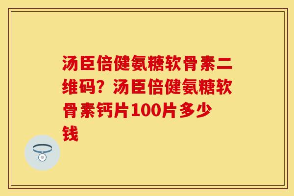 汤臣倍健氨糖软骨素二维码？汤臣倍健氨糖软骨素钙片100片多少钱