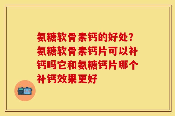 氨糖软骨素钙的好处？氨糖软骨素钙片可以补钙吗它和氨糖钙片哪个补钙效果更好