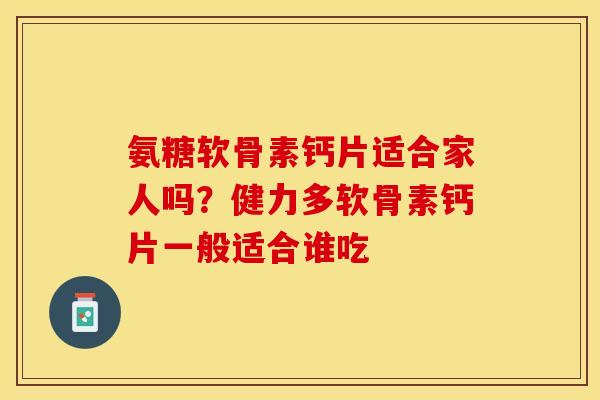氨糖软骨素钙片适合家人吗？健力多软骨素钙片一般适合谁吃