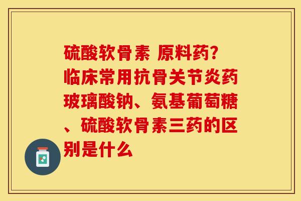 硫酸软骨素 原料药？临床常用抗骨关节炎药玻璃酸钠、氨基葡萄糖、硫酸软骨素三药的区别是什么