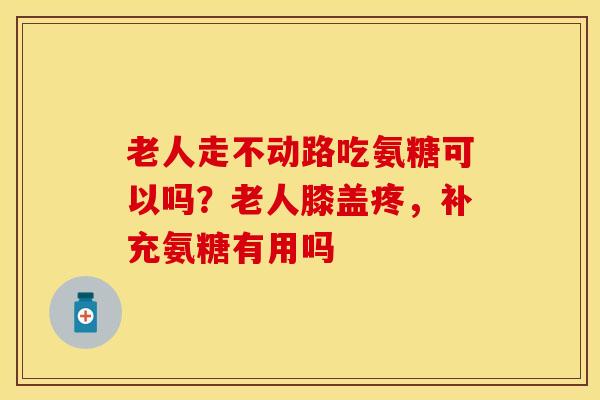 老人走不动路吃氨糖可以吗？老人膝盖疼，补充氨糖有用吗