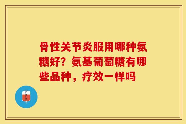 骨性关节炎服用哪种氨糖好？氨基葡萄糖有哪些品种，疗效一样吗