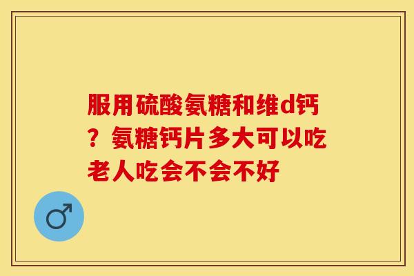 服用硫酸氨糖和维d钙？氨糖钙片多大可以吃老人吃会不会不好