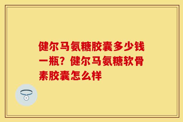 健尔马氨糖胶囊多少钱一瓶？健尔马氨糖软骨素胶囊怎么样