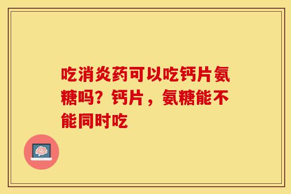 吃消炎药可以吃钙片氨糖吗？钙片，氨糖能不能同时吃-第1张图片-关节保镖