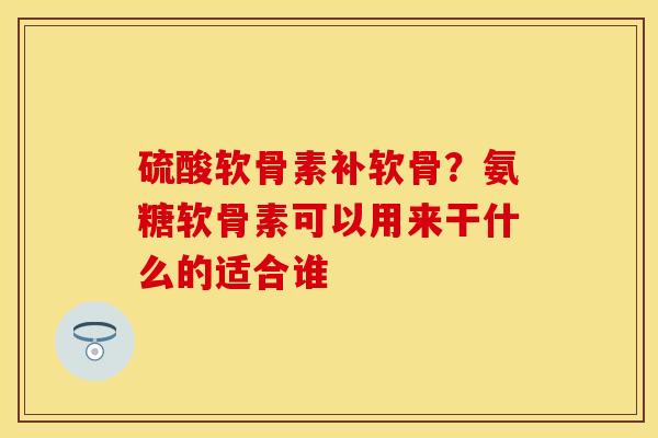 硫酸软骨素补软骨？氨糖软骨素可以用来干什么的适合谁