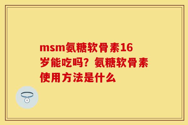 msm氨糖软骨素16岁能吃吗？氨糖软骨素使用方法是什么