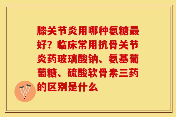 膝关节炎用哪种氨糖最好？临床常用抗骨关节炎药玻璃酸钠、氨基葡萄糖、硫酸软骨素三药的区别是什么