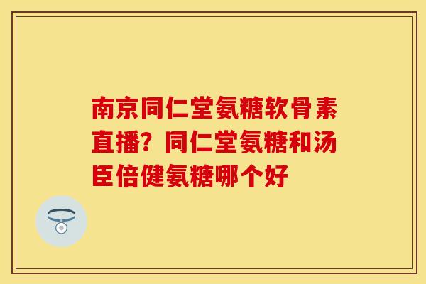 南京同仁堂氨糖软骨素直播？同仁堂氨糖和汤臣倍健氨糖哪个好