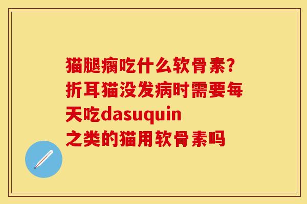 猫腿瘸吃什么软骨素？折耳猫没发病时需要每天吃dasuquin之类的猫用软骨素吗