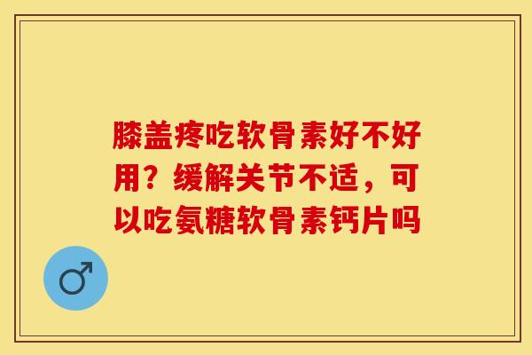 膝盖疼吃软骨素好不好用？缓解关节不适，可以吃氨糖软骨素钙片吗