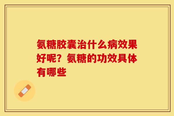 氨糖胶囊治什么病效果好呢？氨糖的功效具体有哪些
