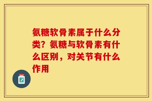 氨糖软骨素属于什么分类？氨糖与软骨素有什么区别，对关节有什么作用