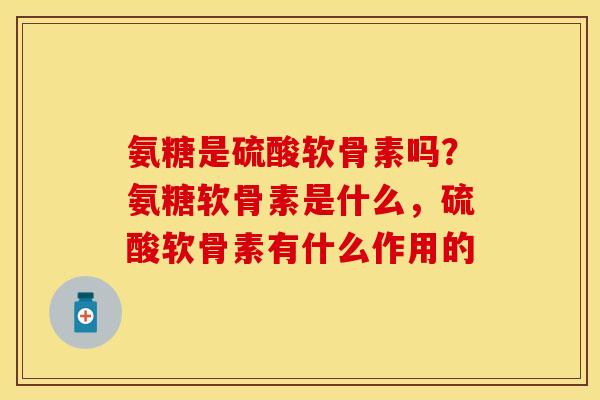 氨糖是硫酸软骨素吗？氨糖软骨素是什么，硫酸软骨素有什么作用的