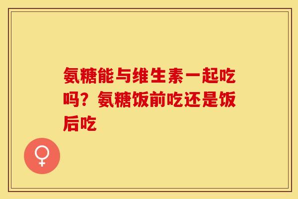 氨糖能与维生素一起吃吗？氨糖饭前吃还是饭后吃