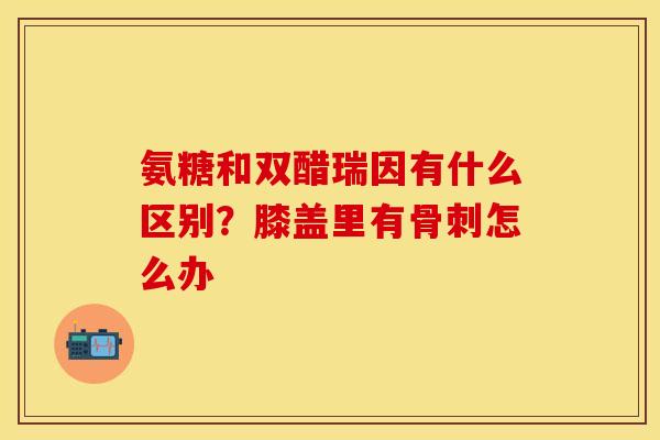 氨糖和双醋瑞因有什么区别？膝盖里有骨刺怎么办