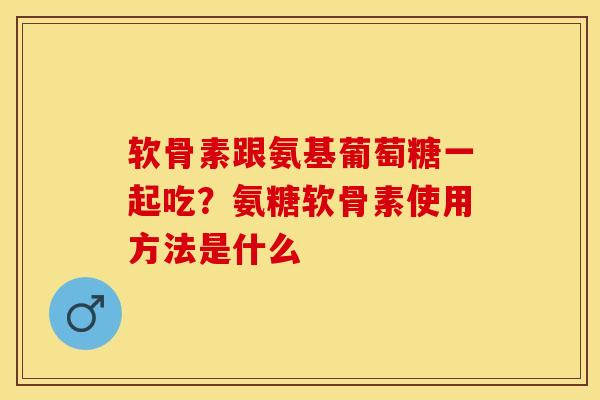 软骨素跟氨基葡萄糖一起吃？氨糖软骨素使用方法是什么