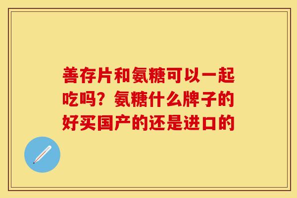 善存片和氨糖可以一起吃吗？氨糖什么牌子的好买国产的还是进口的