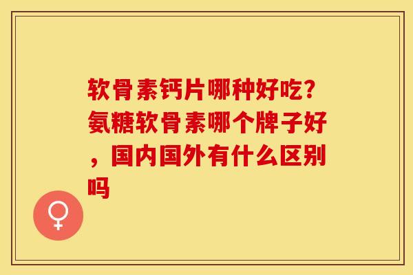 软骨素钙片哪种好吃？氨糖软骨素哪个牌子好，国内国外有什么区别吗