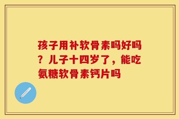 孩子用补软骨素吗好吗？儿子十四岁了，能吃氨糖软骨素钙片吗