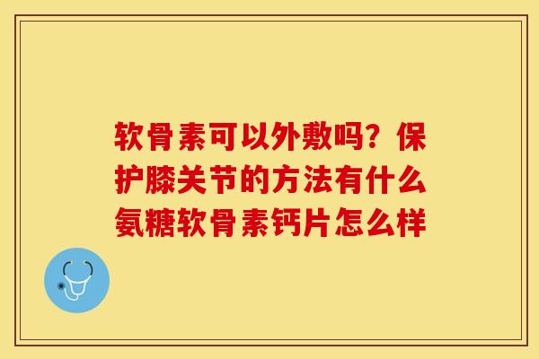 软骨素可以外敷吗？保护膝关节的方法有什么氨糖软骨素钙片怎么样