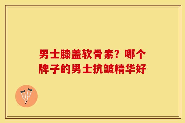 男士膝盖软骨素？哪个牌子的男士抗皱精华好