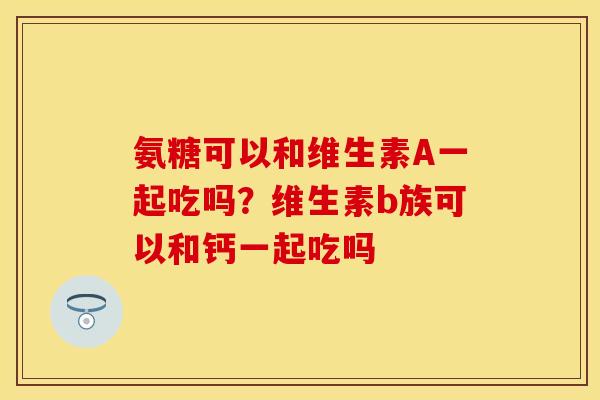 氨糖可以和维生素A一起吃吗？维生素b族可以和钙一起吃吗