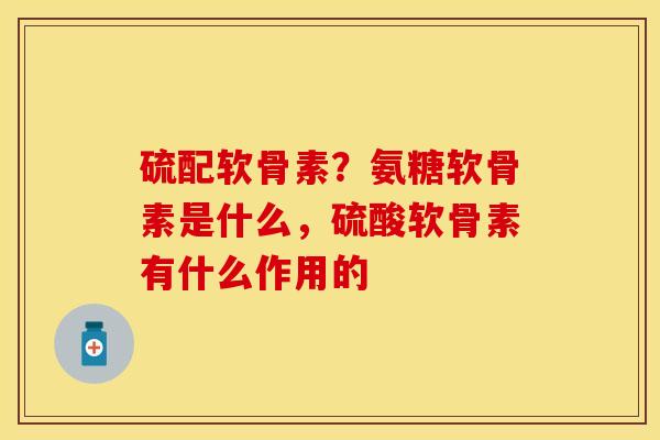 硫配软骨素？氨糖软骨素是什么，硫酸软骨素有什么作用的