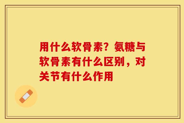 用什么软骨素？氨糖与软骨素有什么区别，对关节有什么作用