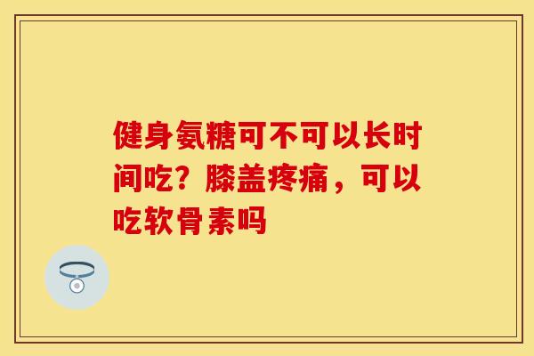 健身氨糖可不可以长时间吃？膝盖疼痛，可以吃软骨素吗