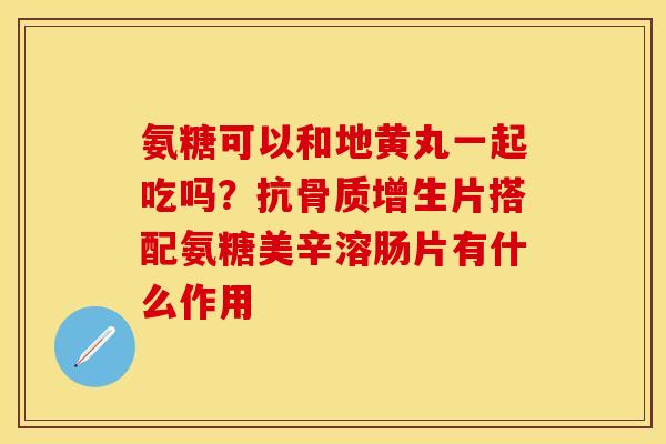 氨糖可以和地黄丸一起吃吗？抗骨质增生片搭配氨糖美辛溶肠片有什么作用