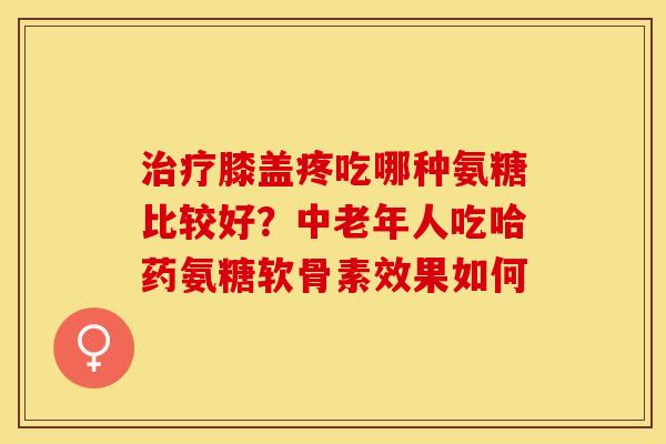治疗膝盖疼吃哪种氨糖比较好？中老年人吃哈药氨糖软骨素效果如何