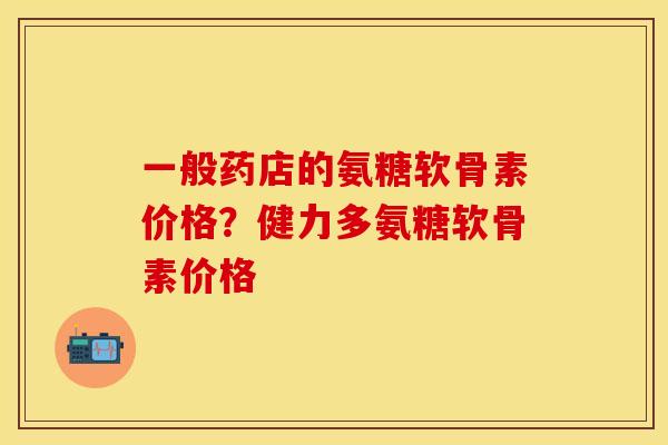 一般药店的氨糖软骨素价格？健力多氨糖软骨素价格
