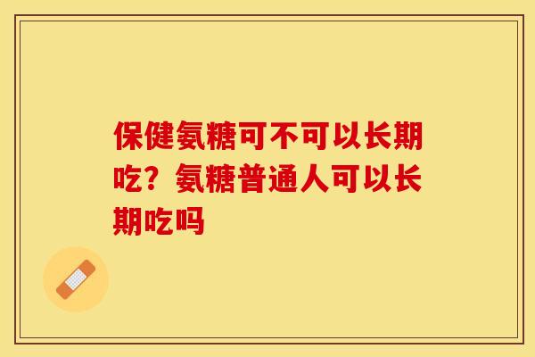 保健氨糖可不可以长期吃？氨糖普通人可以长期吃吗