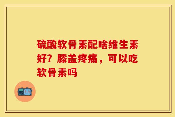 硫酸软骨素配啥维生素好？膝盖疼痛，可以吃软骨素吗