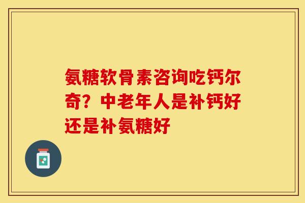 氨糖软骨素咨询吃钙尔奇？中老年人是补钙好还是补氨糖好