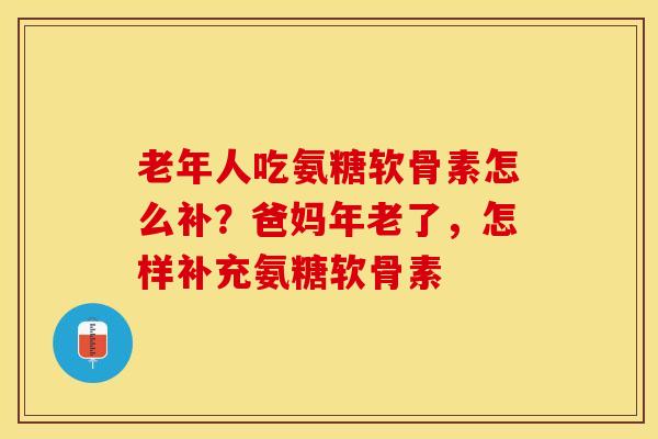 老年人吃氨糖软骨素怎么补？爸妈年老了，怎样补充氨糖软骨素