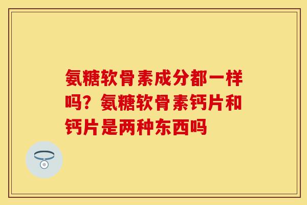 氨糖软骨素成分都一样吗？氨糖软骨素钙片和钙片是两种东西吗