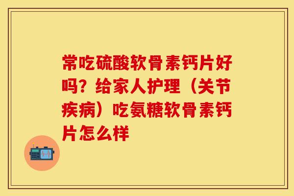 常吃硫酸软骨素钙片好吗？给家人护理（关节疾病）吃氨糖软骨素钙片怎么样