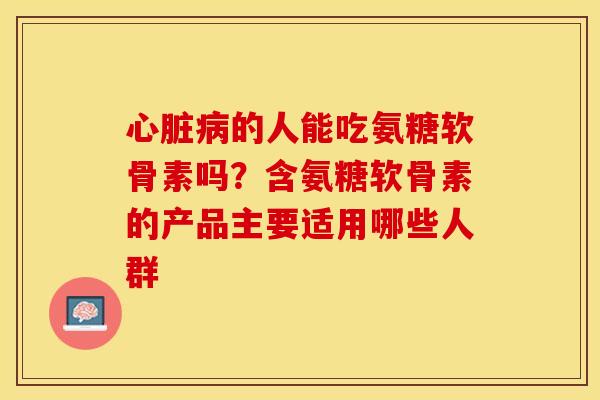 心脏病的人能吃氨糖软骨素吗？含氨糖软骨素的产品主要适用哪些人群