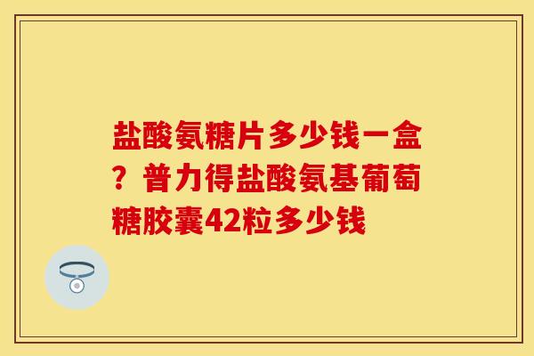 盐酸氨糖片多少钱一盒？普力得盐酸氨基葡萄糖胶囊42粒多少钱