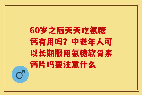 60岁之后天天吃氨糖钙有用吗？中老年人可以长期服用氨糖软骨素钙片吗要注意什么