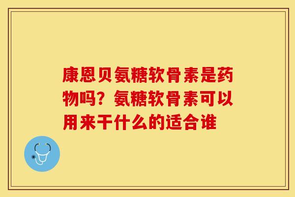 康恩贝氨糖软骨素是药物吗？氨糖软骨素可以用来干什么的适合谁