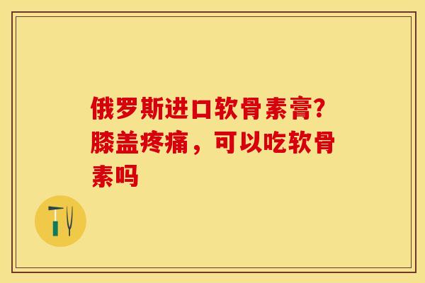 俄罗斯进口软骨素膏？膝盖疼痛，可以吃软骨素吗