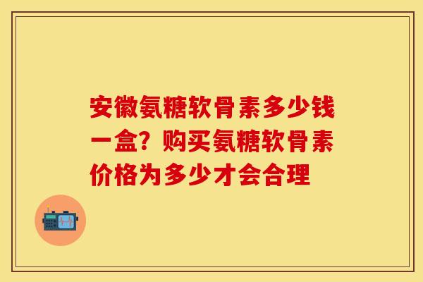 安徽氨糖软骨素多少钱一盒？购买氨糖软骨素价格为多少才会合理